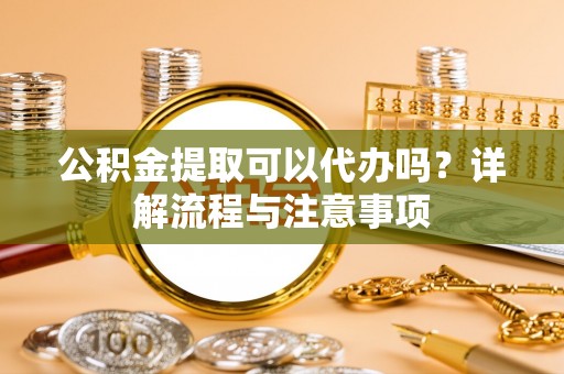 开化公积金提取可以代办吗？详解流程与注意事项