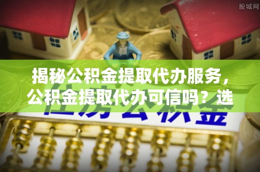 开化揭秘公积金提取代办服务，公积金提取代办可信吗？选择前你需要知道的真相