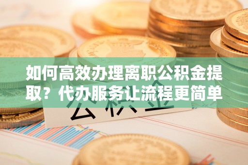 开化如何高效办理离职公积金提取？代办服务让流程更简单