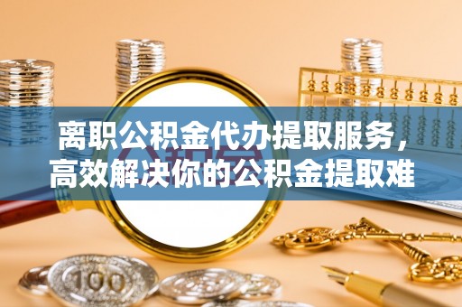 开化离职公积金代办提取服务，高效解决你的公积金提取难题