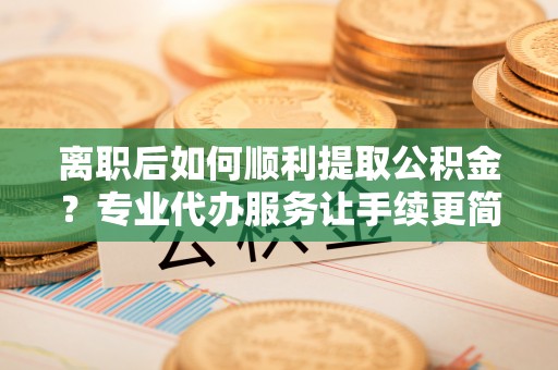 开化离职后如何顺利提取公积金？专业代办服务让手续更简单