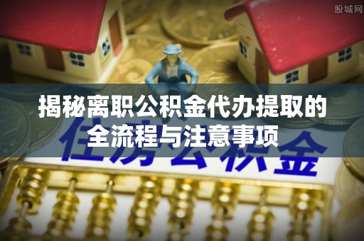 开化揭秘离职公积金代办提取的全流程与注意事项