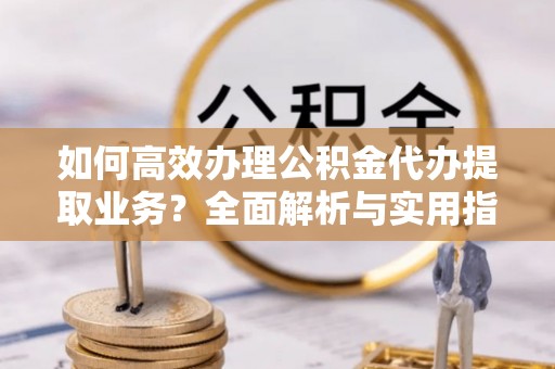 开化如何高效办理公积金代办提取业务？全面解析与实用指南