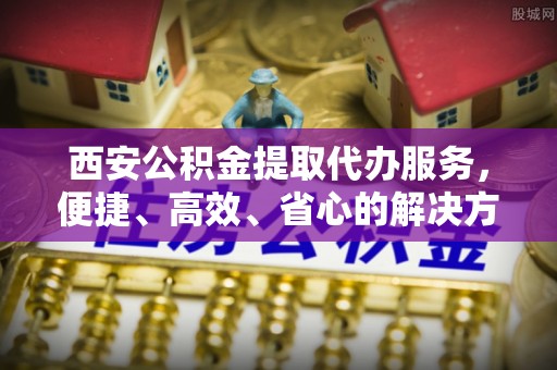 开化西安公积金提取代办服务，便捷、高效、省心的解决方案